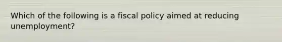 Which of the following is a fiscal policy aimed at reducing unemployment?