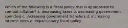 Which of the following is a fiscal policy that is appropriate to combat inflation? a. decreasing taxes b. decreasing government spending c. increasing government transfers d. increasing interest rates e. expansionary fiscal policy