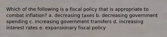 Which of the following is a fiscal policy that is appropriate to combat inflation? a. decreasing taxes b. decreasing government spending c. increasing government transfers d. increasing interest rates e. expansionary fiscal policy