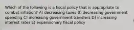 Which of the following is a fiscal policy that is appropriate to combat inflation? A) decreasing taxes B) decreasing government spending C) increasing government transfers D) increasing interest rates E) expansionary fiscal policy