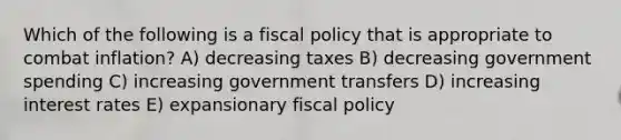 Which of the following is a fiscal policy that is appropriate to combat inflation? A) decreasing taxes B) decreasing government spending C) increasing government transfers D) increasing interest rates E) expansionary fiscal policy