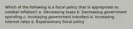 Which of the following is a fiscal policy that is appropriate to combat inflation? a. Decreasing taxes b. Decreasing government spending c. Increasing government transfers d. Increasing interest rates e. Expansionary fiscal policy