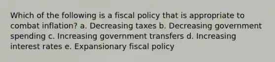 Which of the following is a <a href='https://www.questionai.com/knowledge/kPTgdbKdvz-fiscal-policy' class='anchor-knowledge'>fiscal policy</a> that is appropriate to combat inflation? a. Decreasing taxes b. Decreasing government spending c. Increasing government transfers d. Increasing interest rates e. Expansionary fiscal policy