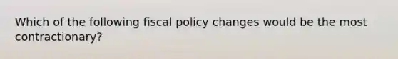 Which of the following fiscal policy changes would be the most contractionary?