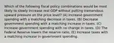 Which of the following fiscal policy combinations would be most likely to slowly increase real GDP without putting tremendous upward pressure on the price level? (A) Increase government spending with a matching decrease in taxes. (B) Decrease government spending with a matching increase in taxes. (C) Increase government spending with no change in taxes. (D) The Federal Reserve lowers the reserve ratio. (E) Increase taxes with a matching increase in government spending.