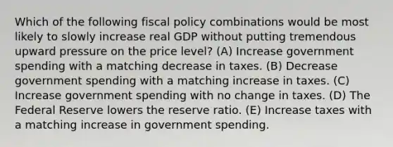 Which of the following fiscal policy combinations would be most likely to slowly increase real GDP without putting tremendous upward pressure on the price level? (A) Increase government spending with a matching decrease in taxes. (B) Decrease government spending with a matching increase in taxes. (C) Increase government spending with no change in taxes. (D) The Federal Reserve lowers the reserve ratio. (E) Increase taxes with a matching increase in government spending.