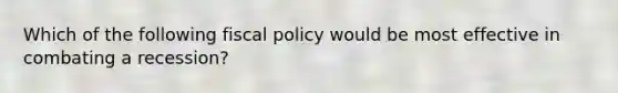 Which of the following fiscal policy would be most effective in combating a recession?