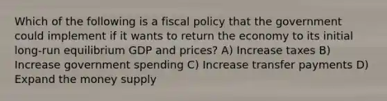 Which of the following is a fiscal policy that the government could implement if it wants to return the economy to its initial long-run equilibrium GDP and prices? A) Increase taxes B) Increase government spending C) Increase transfer payments D) Expand the money supply