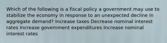 Which of the following is a <a href='https://www.questionai.com/knowledge/kPTgdbKdvz-fiscal-policy' class='anchor-knowledge'>fiscal policy</a> a government may use to stabilize the economy in response to an unexpected decline in aggregate demand? Increase taxes Decrease nominal interest rates Increase government expenditures Increase nominal interest rates