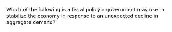 Which of the following is a fiscal policy a government may use to stabilize the economy in response to an unexpected decline in aggregate demand?