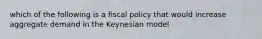 which of the following is a fiscal policy that would increase aggregate demand in the Keynesian model