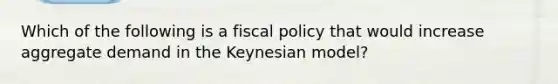 Which of the following is a fiscal policy that would increase aggregate demand in the Keynesian model?