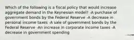 Which of the following is a fiscal policy that would increase aggregate demand in the Keynesian model? -A purchase of government bonds by the Federal Reserve -A decrease in personal income taxes -A sale of government bonds by the Federal Reserve -An increase in corporate income taxes -A decrease in government spending