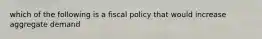 which of the following is a fiscal policy that would increase aggregate demand