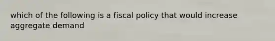 which of the following is a fiscal policy that would increase aggregate demand