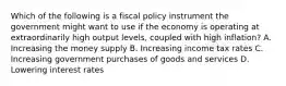 Which of the following is a fiscal policy instrument the government might want to use if the economy is operating at extraordinarily high output levels, coupled with high inflation? A. Increasing the money supply B. Increasing income tax rates C. Increasing government purchases of goods and services D. Lowering interest rates