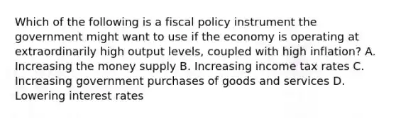 Which of the following is a fiscal policy instrument the government might want to use if the economy is operating at extraordinarily high output levels, coupled with high inflation? A. Increasing the money supply B. Increasing income tax rates C. Increasing government purchases of goods and services D. Lowering interest rates