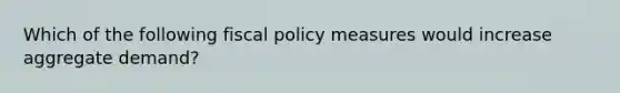 Which of the following fiscal policy measures would increase aggregate demand?