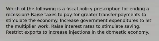 Which of the following is a fiscal policy prescription for ending a recession? Raise taxes to pay for greater transfer payments to stimulate the economy. Increase government expenditures to let the multiplier work. Raise interest rates to stimulate saving. Restrict exports to increase injections in the domestic economy.