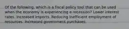 Of the following, which is a fiscal policy tool that can be used when the economy is experiencing a recession? Lower interest rates. Increased imports. Reducing inefficient employment of resources. Increased government purchases.