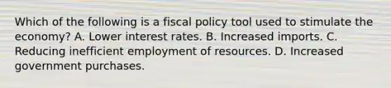 Which of the following is a fiscal policy tool used to stimulate the economy? A. Lower interest rates. B. Increased imports. C. Reducing inefficient employment of resources. D. Increased government purchases.