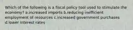 Which of the following is a fiscal policy tool used to stimulate the economy? a.increased imports b.reducing inefficient employment of resources c.increased government purchases d.lower interest rates