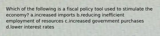 Which of the following is a fiscal policy tool used to stimulate the economy? a.increased imports b.reducing inefficient employment of resources c.increased government purchases d.lower interest rates