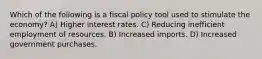 Which of the following is a fiscal policy tool used to stimulate the economy? A) Higher interest rates. C) Reducing inefficient employment of resources. B) Increased imports. D) Increased government purchases.