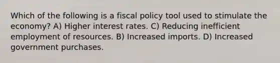 Which of the following is a fiscal policy tool used to stimulate the economy? A) Higher interest rates. C) Reducing inefficient employment of resources. B) Increased imports. D) Increased government purchases.