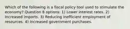 Which of the following is a fiscal policy tool used to stimulate the economy? Question 8 options: 1) Lower interest rates. 2) Increased imports. 3) Reducing inefficient employment of resources. 4) Increased government purchases.