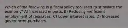 Which of the following is a fiscal policy tool used to stimulate the economy? A) Increased imports. B) Reducing inefficient employment of resources. C) Lower interest rates. D) Increased government purchases.