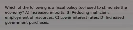 Which of the following is a fiscal policy tool used to stimulate the economy? A) Increased imports. B) Reducing inefficient employment of resources. C) Lower interest rates. D) Increased government purchases.