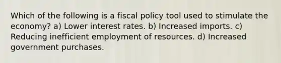 Which of the following is a fiscal policy tool used to stimulate the economy? a) Lower interest rates. b) Increased imports. c) Reducing inefficient employment of resources. d) Increased government purchases.