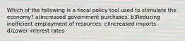 Which of the following is a fiscal policy tool used to stimulate the economy? a)Increased government purchases. b)Reducing inefficient employment of resources. c)Increased imports. d)Lower interest rates.