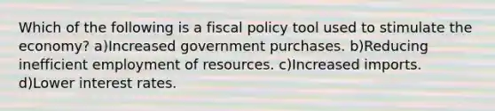 Which of the following is a fiscal policy tool used to stimulate the economy? a)Increased government purchases. b)Reducing inefficient employment of resources. c)Increased imports. d)Lower interest rates.