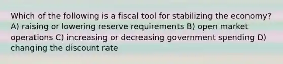 Which of the following is a fiscal tool for stabilizing the economy? A) raising or lowering reserve requirements B) open market operations C) increasing or decreasing government spending D) changing the discount rate