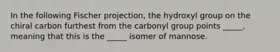 In the following Fischer projection, the hydroxyl group on the chiral carbon furthest from the carbonyl group points _____, meaning that this is the _____ isomer of mannose.