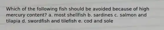 Which of the following fish should be avoided because of high mercury content? a. most shellfish b. sardines c. salmon and tilapia d. swordfish and tilefish e. cod and sole