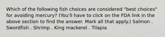 Which of the following fish choices are considered "best choices" for avoiding mercury? (You'll have to click on the FDA link in the above section to find the answer. Mark all that apply.) Salmon . Swordfish . Shrimp . King mackerel . Tilapia