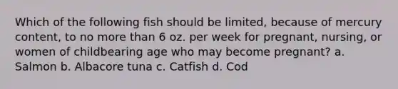 Which of the following fish should be limited, because of mercury content, to no more than 6 oz. per week for pregnant, nursing, or women of childbearing age who may become pregnant? a. Salmon b. Albacore tuna c. Catfish d. Cod