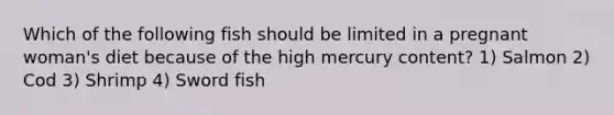 Which of the following fish should be limited in a pregnant woman's diet because of the high mercury content? 1) Salmon 2) Cod 3) Shrimp 4) Sword fish