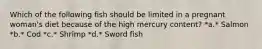 Which of the following fish should be limited in a pregnant woman's diet because of the high mercury content? *a.* Salmon *b.* Cod *c.* Shrimp *d.* Sword fish