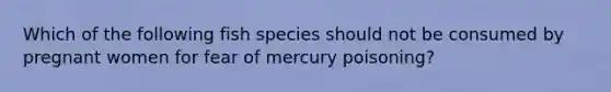 Which of the following fish species should not be consumed by pregnant women for fear of mercury poisoning?