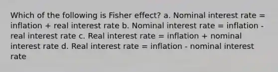 Which of the following is Fisher effect? a. Nominal interest rate = inflation + real interest rate b. Nominal interest rate = inflation - real interest rate c. Real interest rate = inflation + nominal interest rate d. Real interest rate = inflation - nominal interest rate