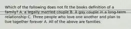 Which of the following does not fit the books definition of a family? A. a legally married couple B. A gay couple in a long-term relationship C. Three people who love one another and plan to live together forever A. All of the above are families