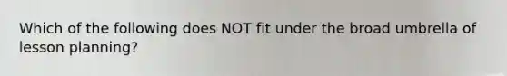 Which of the following does NOT fit under the broad umbrella of lesson planning?