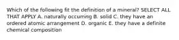 Which of the following fit the definition of a mineral? SELECT ALL THAT APPLY A. naturally occurring B. solid C. they have an ordered atomic arrangement D. organic E. they have a definite chemical composition