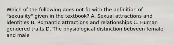 Which of the following does not fit with the definition of "sexuality" given in the textbook? A. Sexual attractions and identities B. Romantic attractions and relationships C. Human gendered traits D. The physiological distinction between female and male