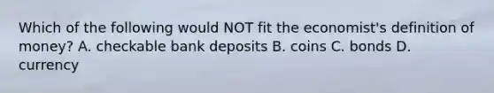 Which of the following would NOT fit the economist's definition of money? A. checkable bank deposits B. coins C. bonds D. currency