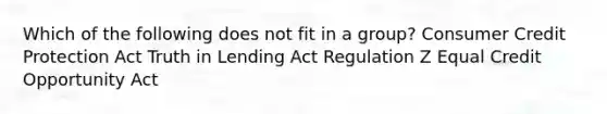 Which of the following does not fit in a group? Consumer Credit Protection Act Truth in Lending Act Regulation Z Equal Credit Opportunity Act